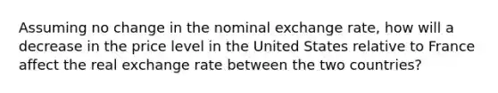 Assuming no change in the nominal exchange rate, how will a decrease in the price level in the United States relative to France affect the real exchange rate between the two countries?