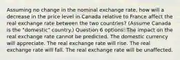 Assuming no change in the nominal exchange rate, how will a decrease in the price level in Canada relative to France affect the real exchange rate between the two countries? (Assume Canada is the "domestic" country.) Question 6 options: The impact on the real exchange rate cannot be predicted. The domestic currency will appreciate. The real exchange rate will rise. The real exchange rate will fall. The real exchange rate will be unaffected.