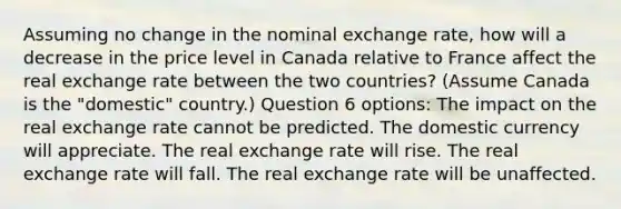 Assuming no change in the nominal exchange rate, how will a decrease in the price level in Canada relative to France affect the real exchange rate between the two countries? (Assume Canada is the "domestic" country.) Question 6 options: The impact on the real exchange rate cannot be predicted. The domestic currency will appreciate. The real exchange rate will rise. The real exchange rate will fall. The real exchange rate will be unaffected.