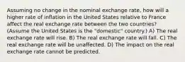 Assuming no change in the nominal exchange rate, how will a higher rate of inflation in the United States relative to France affect the real exchange rate between the two countries? (Assume the United States is the "domestic" country.) A) The real exchange rate will rise. B) The real exchange rate will fall. C) The real exchange rate will be unaffected. D) The impact on the real exchange rate cannot be predicted.