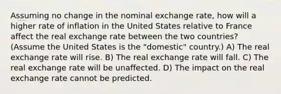 Assuming no change in the nominal exchange rate, how will a higher rate of inflation in the United States relative to France affect the real exchange rate between the two countries? (Assume the United States is the "domestic" country.) A) The real exchange rate will rise. B) The real exchange rate will fall. C) The real exchange rate will be unaffected. D) The impact on the real exchange rate cannot be predicted.