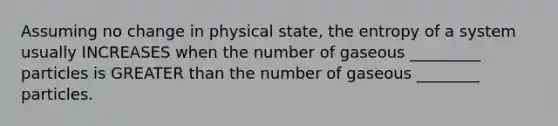 Assuming no change in physical state, the entropy of a system usually INCREASES when the number of gaseous _________ particles is GREATER than the number of gaseous ________ particles.