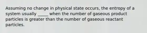 Assuming no change in physical state occurs, the entropy of a system usually _____ when the number of gaseous product particles is greater than the number of gaseous reactant particles.