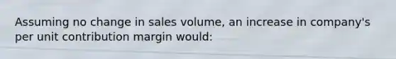 Assuming no change in sales volume, an increase in company's per unit contribution margin would: