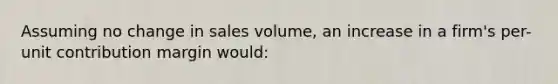 Assuming no change in sales volume, an increase in a firm's per-unit contribution margin would: