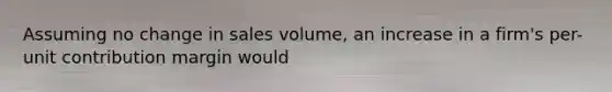 Assuming no change in sales volume, an increase in a firm's per-unit contribution margin would