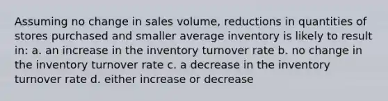 Assuming no change in sales volume, reductions in quantities of stores purchased and smaller average inventory is likely to result in: a. an increase in the inventory turnover rate b. no change in the inventory turnover rate c. a decrease in the inventory turnover rate d. either increase or decrease