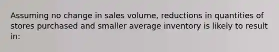 Assuming no change in sales volume, reductions in quantities of stores purchased and smaller average inventory is likely to result in: