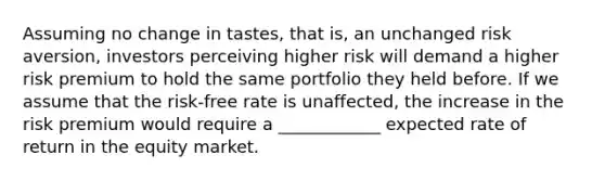 Assuming no change in tastes, that is, an unchanged risk aversion, investors perceiving higher risk will demand a higher risk premium to hold the same portfolio they held before. If we assume that the risk-free rate is unaffected, the increase in the risk premium would require a ____________ expected rate of return in the equity market.