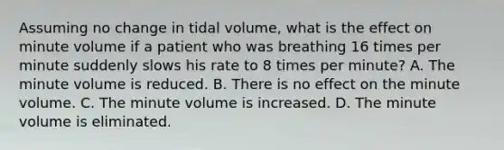 Assuming no change in tidal​ volume, what is the effect on minute volume if a patient who was breathing 16 times per minute suddenly slows his rate to 8 times per​ minute? A. The minute volume is reduced. B. There is no effect on the minute volume. C. The minute volume is increased. D. The minute volume is eliminated.