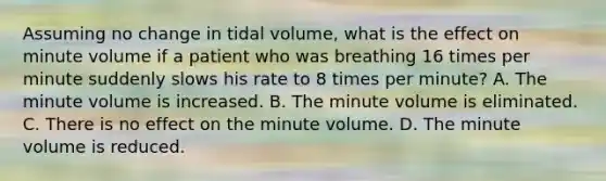 Assuming no change in tidal​ volume, what is the effect on minute volume if a patient who was breathing 16 times per minute suddenly slows his rate to 8 times per​ minute? A. The minute volume is increased. B. The minute volume is eliminated. C. There is no effect on the minute volume. D. The minute volume is reduced.