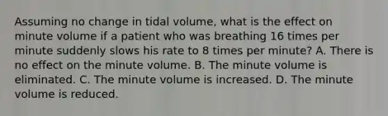 Assuming no change in tidal​ volume, what is the effect on minute volume if a patient who was breathing 16 times per minute suddenly slows his rate to 8 times per​ minute? A. There is no effect on the minute volume. B. The minute volume is eliminated. C. The minute volume is increased. D. The minute volume is reduced.