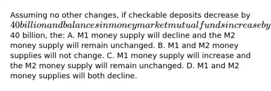 Assuming no other changes, if checkable deposits decrease by 40 billion and balances in money market mutual funds increase by40 billion, the: A. M1 money supply will decline and the M2 money supply will remain unchanged. B. M1 and M2 money supplies will not change. C. M1 money supply will increase and the M2 money supply will remain unchanged. D. M1 and M2 money supplies will both decline.