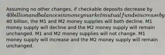 Assuming no other changes, if checkable deposits decrease by 40 billion and balances in money market mutual funds increase by40 billion, the M1 and M2 money supplies will both decline. M1 money supply will decline and the M2 money supply will remain unchanged. M1 and M2 money supplies will not change. M1 money supply will increase and the M2 money supply will remain unchanged.