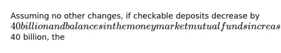 Assuming no other changes, if checkable deposits decrease by 40 billion and balances in the money market mutual funds increase by40 billion, the