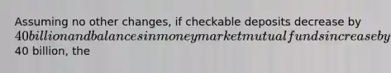 Assuming no other changes, if checkable deposits decrease by 40 billion and balances in money market mutual funds increase by40 billion, the