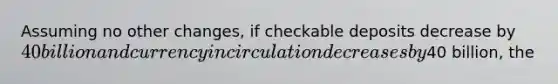 Assuming no other changes, if checkable deposits decrease by 40 billion and currency in circulation decreases by40 billion, the