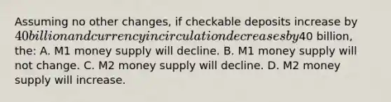 Assuming no other changes, if checkable deposits increase by 40 billion and currency in circulation decreases by40 billion, the: A. M1 money supply will decline. B. M1 money supply will not change. C. M2 money supply will decline. D. M2 money supply will increase.