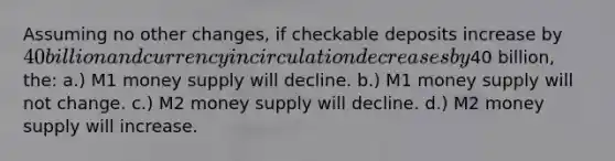 Assuming no other changes, if checkable deposits increase by 40 billion and currency in circulation decreases by40 billion, the: a.) M1 money supply will decline. b.) M1 money supply will not change. c.) M2 money supply will decline. d.) M2 money supply will increase.