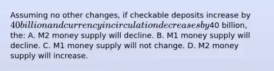 Assuming no other changes, if checkable deposits increase by 40 billion and currency in circulation decreases by40 billion, the: A. M2 money supply will decline. B. M1 money supply will decline. C. M1 money supply will not change. D. M2 money supply will increase.