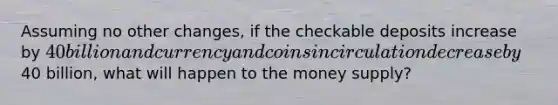 Assuming no other changes, if the checkable deposits increase by 40 billion and currency and coins in circulation decrease by40 billion, what will happen to the money supply?