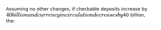 Assuming no other changes, if checkable deposits increase by 40 billion and currency in circulation decreases by40 billion, the: