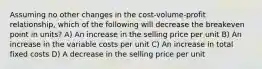 Assuming no other changes in the cost-volume-profit relationship, which of the following will decrease the breakeven point in units? A) An increase in the selling price per unit B) An increase in the variable costs per unit C) An increase in total fixed costs D) A decrease in the selling price per unit