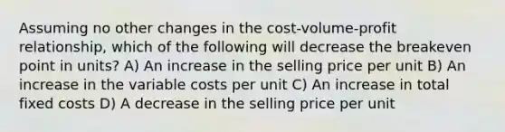 Assuming no other changes in the cost-volume-profit relationship, which of the following will decrease the breakeven point in units? A) An increase in the selling price per unit B) An increase in the variable costs per unit C) An increase in total fixed costs D) A decrease in the selling price per unit