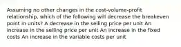 Assuming no other changes in the cost-volume-profit relationship, which of the following will decrease the breakeven point in units? A decrease in the selling price per unit An increase in the selling price per unit An increase in the fixed costs An increase in the variable costs per unit