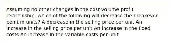 Assuming no other changes in the cost-volume-profit relationship, which of the following will decrease the breakeven point in units? A decrease in the selling price per unit An increase in the selling price per unit An increase in the fixed costs An increase in the variable costs per unit