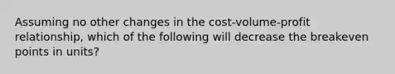 Assuming no other changes in the cost-volume-profit relationship, which of the following will decrease the breakeven points in units?