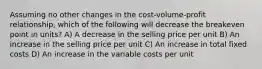 Assuming no other changes in the cost-volume-profit relationship, which of the following will decrease the breakeven point in units? A) A decrease in the selling price per unit B) An increase in the selling price per unit C) An increase in total fixed costs D) An increase in the variable costs per unit