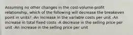 Assuming no other changes in the cost-volume-profit relationship, which of the following will decrease the breakeven point in units? -An increase in the variable costs per unit -An increase in total fixed costs -A decrease in the selling price per unit -An increase in the selling price per unit