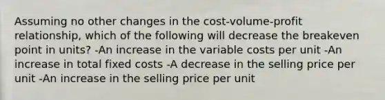 Assuming no other changes in the cost-volume-profit relationship, which of the following will decrease the breakeven point in units? -An increase in the variable costs per unit -An increase in total fixed costs -A decrease in the selling price per unit -An increase in the selling price per unit