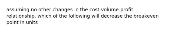 assuming no other changes in the cost-volume-profit relationship, which of the following will decrease the breakeven point in units