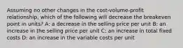 Assuming no other changes in the cost-volume-profit relationship, which of the following will decrease the breakeven point in units? A: a decrease in the selling price per unit B: an increase in the selling price per unit C: an increase in total fixed costs D: an increase in the variable costs per unit