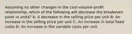 Assuming no other changes in the cost-volume-profit relationship, which of the following will decrease the breakeven point in units? A: A decrease in the selling price per unit B: An increase in the selling price per unit C: An increase in total fixed costs D: An increase in the variable costs per unit