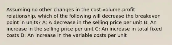 Assuming no other changes in the cost-volume-profit relationship, which of the following will decrease the breakeven point in units? A: A decrease in the selling price per unit B: An increase in the selling price per unit C: An increase in total fixed costs D: An increase in the variable costs per unit