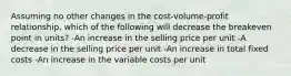 Assuming no other changes in the cost-volume-profit relationship, which of the following will decrease the breakeven point in units? -An increase in the selling price per unit -A decrease in the selling price per unit -An increase in total fixed costs -An increase in the variable costs per unit