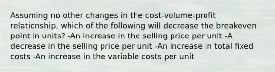 Assuming no other changes in the cost-volume-profit relationship, which of the following will decrease the breakeven point in units? -An increase in the selling price per unit -A decrease in the selling price per unit -An increase in total fixed costs -An increase in the variable costs per unit