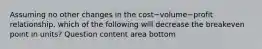 Assuming no other changes in the cost−volume−profit ​relationship, which of the following will decrease the breakeven point in​ units? Question content area bottom