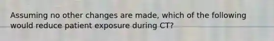 Assuming no other changes are made, which of the following would reduce patient exposure during CT?