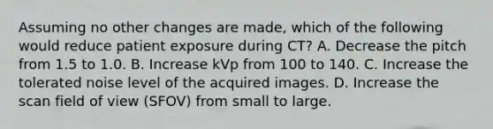 Assuming no other changes are made, which of the following would reduce patient exposure during CT? A. Decrease the pitch from 1.5 to 1.0. B. Increase kVp from 100 to 140. C. Increase the tolerated noise level of the acquired images. D. Increase the scan field of view (SFOV) from small to large.