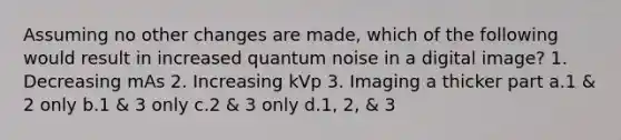 Assuming no other changes are made, which of the following would result in increased quantum noise in a digital image? 1. Decreasing mAs 2. Increasing kVp 3. Imaging a thicker part a.1 & 2 only b.1 & 3 only c.2 & 3 only d.1, 2, & 3