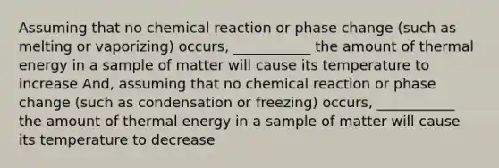 Assuming that no chemical reaction or phase change (such as melting or vaporizing) occurs, ___________ the amount of thermal energy in a sample of matter will cause its temperature to increase And, assuming that no chemical reaction or phase change (such as condensation or freezing) occurs, ___________ the amount of thermal energy in a sample of matter will cause its temperature to decrease