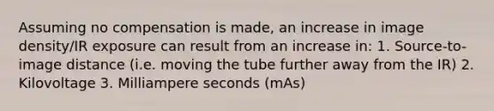 Assuming no compensation is made, an increase in image density/IR exposure can result from an increase in: 1. Source-to-image distance (i.e. moving the tube further away from the IR) 2. Kilovoltage 3. Milliampere seconds (mAs)