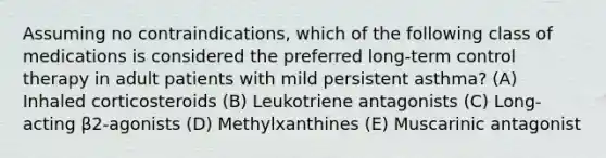 Assuming no contraindications, which of the following class of medications is considered the preferred long-term control therapy in adult patients with mild persistent asthma? (A) Inhaled corticosteroids (B) Leukotriene antagonists (C) Long-acting β2-agonists (D) Methylxanthines (E) Muscarinic antagonist