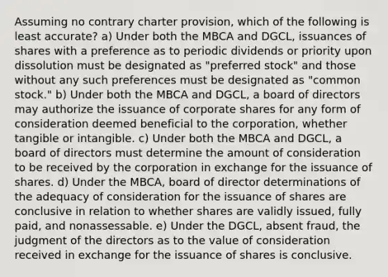 Assuming no contrary charter provision, which of the following is least accurate? a) Under both the MBCA and DGCL, issuances of shares with a preference as to periodic dividends or priority upon dissolution must be designated as "preferred stock" and those without any such preferences must be designated as "common stock." b) Under both the MBCA and DGCL, a board of directors may authorize the issuance of corporate shares for any form of consideration deemed beneficial to the corporation, whether tangible or intangible. c) Under both the MBCA and DGCL, a board of directors must determine the amount of consideration to be received by the corporation in exchange for the issuance of shares. d) Under the MBCA, board of director determinations of the adequacy of consideration for the issuance of shares are conclusive in relation to whether shares are validly issued, fully paid, and nonassessable. e) Under the DGCL, absent fraud, the judgment of the directors as to the value of consideration received in exchange for the issuance of shares is conclusive.