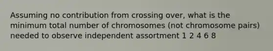 Assuming no contribution from crossing over, what is the minimum total number of chromosomes (not chromosome pairs) needed to observe independent assortment 1 2 4 6 8