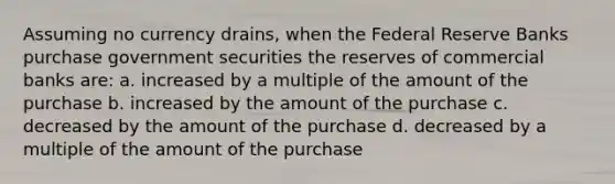 Assuming no currency drains, when the Federal Reserve Banks purchase government securities the reserves of commercial banks are: a. increased by a multiple of the amount of the purchase b. increased by the amount of the purchase c. decreased by the amount of the purchase d. decreased by a multiple of the amount of the purchase